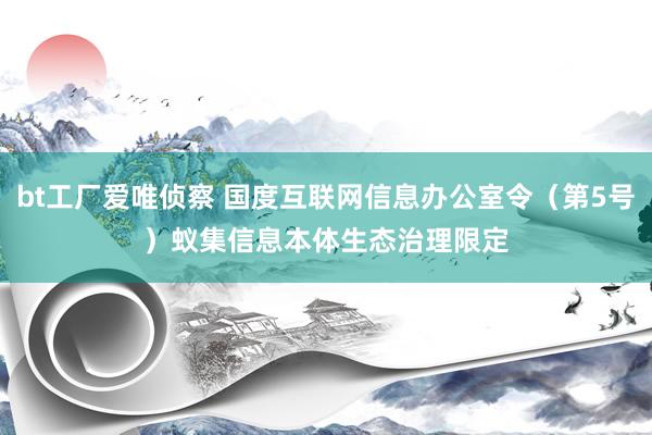 bt工厂爱唯侦察 国度互联网信息办公室令（第5号）　　蚁集信息本体生态治理限定