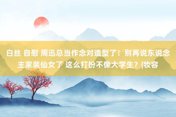 白丝 自慰 周迅总当作念对造型了！别再说东说念主家装仙女了 这么打扮不像大学生？|妆容