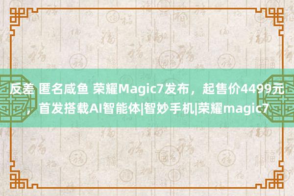 反差 匿名咸鱼 荣耀Magic7发布，起售价4499元，首发搭载AI智能体|智妙手机|荣耀magic7