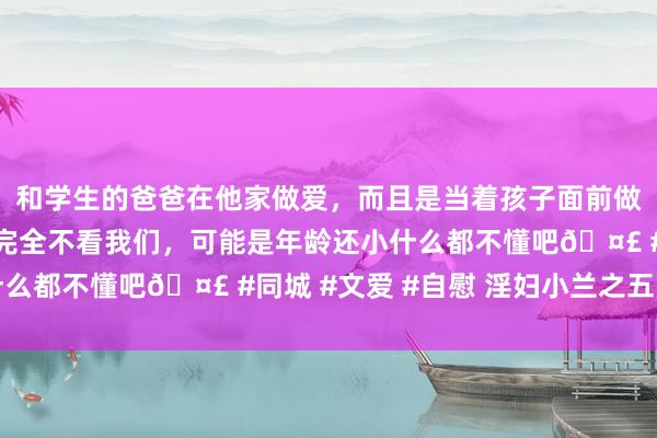 和学生的爸爸在他家做爱，而且是当着孩子面前做爱，太刺激了，孩子完全不看我们，可能是年龄还小什么都不懂吧🤣 #同城 #文爱 #自慰 淫妇小兰之五月节